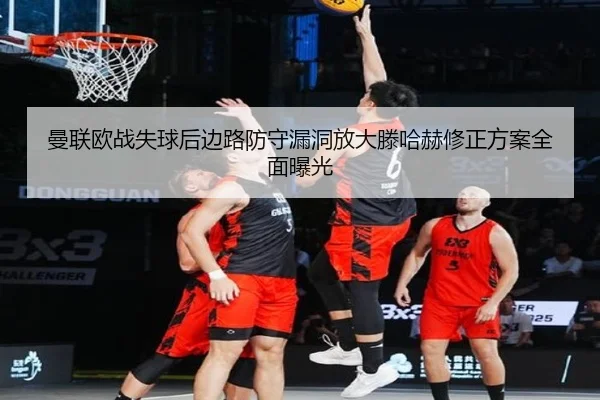 曼联欧战失球后边路防守漏洞放大滕哈赫修正方案全面曝光