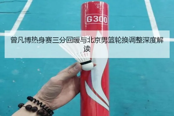 曾凡博热身赛三分回暖与北京男篮轮换调整深度解读