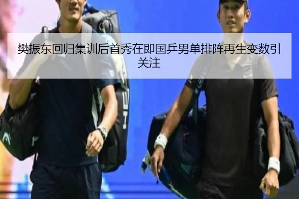 樊振东回归集训后首秀在即国乒男单排阵再生变数引关注